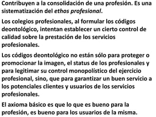 Contribuyen a la consolidación de una profesión. Es una
sistematización del ethos profesional.
Los colegios profesionales, al formular los códigos
deontológico, intentan establecer un cierto control de
calidad sobre la prestación de los servicios
profesionales.
Los códigos deontológico no están sólo para proteger o
promocionar la imagen, el status de los profesionales y
para legitimar su control monopolístico del ejercicio
profesional, sino, que para garantizar un buen servicio a
los potenciales clientes y usuarios de los servicios
profesionales.
El axioma básico es que lo que es bueno para la
profesión, es bueno para los usuarios de la misma.
 