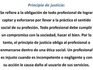Principio de justicia:
Se refiere a la obligación de todo profesional de lograr
captar y esforzarse por llevar a la práctica el sentido
social de su profesión. Todo profesional debe cumplir
un compromiso con la sociedad, hacer el bien. Por lo
tanto, el principio de justicia obliga al profesional a
enmarcarse dentro de una ética social. Un profesional
es injusto cuando es incompetente o negligente y con
su acción le causa daño al usuario de sus servicios.
 