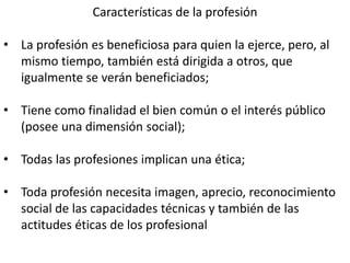 Características de la profesión
• La profesión es beneficiosa para quien la ejerce, pero, al
mismo tiempo, también está dirigida a otros, que
igualmente se verán beneficiados;
• Tiene como finalidad el bien común o el interés público
(posee una dimensión social);
• Todas las profesiones implican una ética;
• Toda profesión necesita imagen, aprecio, reconocimiento
social de las capacidades técnicas y también de las
actitudes éticas de los profesional
 