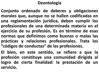 Deontología
Conjunto ordenado de deberes y obligaciones
morales que, aunque no se hallen codificadas en
una reglamentación jurídica, deben cumplir los
profesionales de una determinada materia en el
ejercicio de su profesión. Es en término de esas
normas que definimos como buenas o malas las
prácticas y relaciones profesionales. Trata los
“códigos de conductas” de las profesiones.
El bien, en este sentido, se refiere a que la
profesión constituye una comunidad dirigida al
logro de cierta finalidad: la prestación de un
servicio.
 