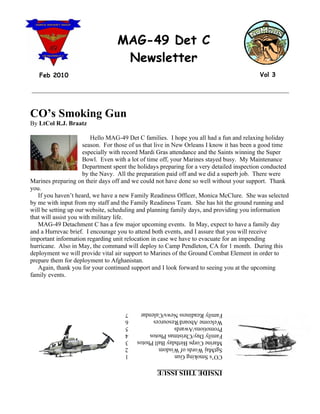 MAG-49 Det C
                                   Newsletter
   Feb 2010                                                                               Vol 3

__________________________________________________________________________________



CO’s Smoking Gun
By LtCol R.J. Braatz

                         Hello MAG-49 Det C families. I hope you all had a fun and relaxing holiday
                      season. For those of us that live in New Orleans I know it has been a good time
                      especially with record Mardi Gras attendance and the Saints winning the Super
                      Bowl. Even with a lot of time off, your Marines stayed busy. My Maintenance
                      Department spent the holidays preparing for a very detailed inspection conducted
                      by the Navy. All the preparation paid off and we did a superb job. There were
Marines preparing on their days off and we could not have done so well without your support. Thank
you.
   If you haven’t heard, we have a new Family Readiness Officer, Monica McClure. She was selected
by me with input from my staff and the Family Readiness Team. She has hit the ground running and
will be setting up our website, scheduling and planning family days, and providing you information
that will assist you with military life.
   MAG-49 Detachment C has a few major upcoming events. In May, expect to have a family day
and a Hurrevac brief. I encourage you to attend both events, and I assure that you will receive
important information regarding unit relocation in case we have to evacuate for an impending
hurricane. Also in May, the command will deploy to Camp Pendleton, CA for 1 month. During this
deployment we will provide vital air support to Marines of the Ground Combat Element in order to
prepare them for deployment to Afghanistan.
   Again, thank you for your continued support and I look forward to seeing you at the upcoming
family events.




                                     7    Family Readiness News/Calendar
                                     6    Welcome Aboard/Resources
                                     5    Promotions/Awards
                                     4    Family Day/Christmas Photos
                                     3    Marine Corps Birthday Ball Photos
                                     2    SgtMaj Words of Wisdom
                                     1    CO’s Smoking Gun

                                                  INSIDE THIS ISSUE
 