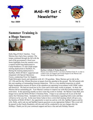 MAG-49 Det C
                                       Newsletter
   Nov 2009                                                                                         Vol 2

__________________________________________________________________________________



Summer Training is
a Huge Success
By LtCol R.J. Braatz




Hello Mag 49 Det C families. Your
Marines have had a busy summer; The
tempo continued through the fall with the
start of the government’s fiscal year.
Some highlights from the summer were:
a superb month long deployment to
Camp Pendleton, CA and a high tempo
training deployment to Hurlburt, FL.
                                             Hurlburt Airfield, Ft Walton Beach, FL
During the training deployment to
                                             Marines from MAG-49 Det C traveled to Hurlburt Field, FL in order to
Hurlburt, MAG-49 Det C supported and conduct Close Air Support and Assault Support to the Marines and
integrated with Special Operations           Airmen of the Special Ops Command.
Forces, conducting Close Air Support,
Night Helicopter inserts and operations with AC-130 gunships. Many Marines got to ride in the
AC-130s and fire the 105mm Howitzer at targets from the gunship to the ground. The fall started with
this unit standing a Commanding Generals Inspection. This is a very detailed inspection in which
higher headquarters ensures all facets of the squadron are operating in accordance with USMC orders
and directives. We had not stood one in five years and it took many weeks to prepare. In short, the
Marines did an outstanding job. Your Marines continue to impress me with their professionalism and
motivation. In the upcoming months we have some big events to include: the Marine Corps Ball, new
hangar move and the MAG-49 Det C Christmas Party. I hope to see and meet all of you at the ball
and/or the Christmas Party. Included in this newsletter is information regarding both events and they
will prove to be very fun. In the near future I plan to have a town hall meeting which will give you,
the families of MAG 49 Det C, the opportunity to meet me and my wife Juli, SgtMaj Esparza and his
wife, Holly, and to ask me and SgtMaj Esparza questions on any appropriate Subject. This event will
be passed via the Family Readiness call tree and will be conducted in our new hangar after the
Holidays. Thank you for your continued support and have a fun and safe Holiday Season!
 