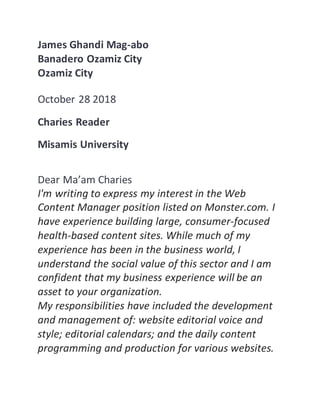 James Ghandi Mag-abo
Banadero Ozamiz City
Ozamiz City
October 28 2018
Charies Reader
Misamis University
Dear Ma’am Charies
I'm writing to express my interest in the Web
Content Manager position listed on Monster.com. I
have experience building large, consumer-focused
health-based content sites. While much of my
experience has been in the business world, I
understand the social value of this sector and I am
confident that my business experience will be an
asset to your organization.
My responsibilities have included the development
and management of: website editorial voice and
style; editorial calendars; and the daily content
programming and production for various websites.
 