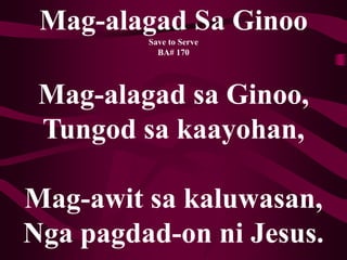 Mag-alagad Sa Ginoo
Save to Serve
BA# 170
Mag-alagad sa Ginoo,
Tungod sa kaayohan,
Mag-awit sa kaluwasan,
Nga pagdad-on ni Jesus.
 