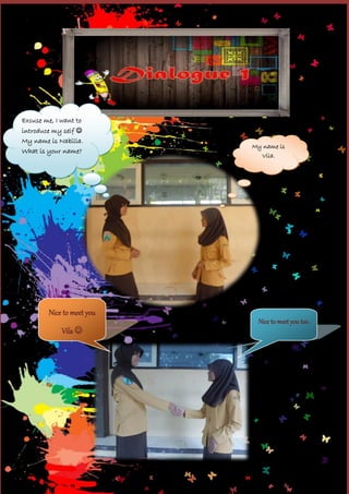 Excuse me, I want to
introduce my self 
My name is Nabilla.
What is your name?

Nice to meet you
Vila 

My name is
Vila.

Nice to meet you too.

 