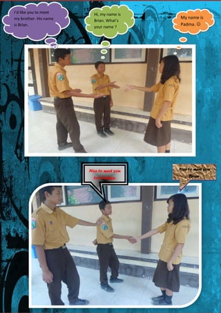 I’d like you to meet
my brother. His name
is Brian.

Hi, my name is
Brian. What’s
your name ?

My name is
Padma. 

Nice to meet you

Nice to meet you

too Padma.

Brian.

 