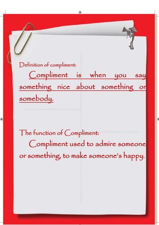Definition of compliment:

Compliment

is

when

you

say

something nice about something or
somebody.

The function of Compliment:

Compliment used to admire someone
or something, to make someone’s happy.

 