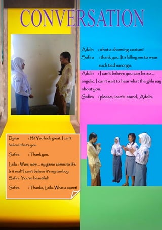 Addin

: what a charming costum!

Safira

: thank you. It’s killing me to wear
such tied sarongs.

Addin

: I can’t believe you can be so ...

angelic. I can’t wait to hear what the girls say
about you.
Safira : please, i can’t stand, Addin.

Dynar

: Hi! You look great. I can’t

believe that’s you.
Safira

: Thank you.

Laila : Wow, wow ... my genie comes to life.
Is it real? I can’t believe it’s my tomboy
Safira. You’re beautiful!
Safira

: Thanks, Laila. What a sweet!

 