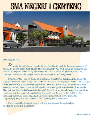 Dear Readers,
are to be out of your mind? Or you just like to stick to the same patterns of
behavior all the time? Well, Students of grade X SMA Negeri 1 Genteng Banyuwangi
would like to present their English materials in a little bit different form. They
compose them into a magazine taste. Later we just call it Mag-book.
What is a Mag -book? Okay, it is actually a matter of designing the students`
English material based on syllabus into what we call `a magazine taste. ` The design
looks like a magazine – colorful, full of pictures, etc. Hopefully, the students will be
more excited to learn. Since we believe that pictures speak more loudly than words.
They get involved in designing the lay-out, the coloring, the editing process, and in
some extends, taking part in selecting the materials to learn. By so doing, the
learning materials will be easily and quickly understood by the students.
Surprisingly, they feel very enthusiastic in doing this great work.
Well, hopefully, this will be a great help for them to learn English.
Any sound criticism is welcome.

A.Eko Hartono

 