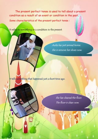 The present perfect tense is used to tell about a present
condition as a result of an event or condition in the past.
Some characteristics of the present perfect tense :
It refers to something or a condition in the present.

Aulia has just arrived home.
She is remove her shoes now.

It tells something that happened just a short time ago.

She has cleaned the floor.
The floor is clean now.

Page | 2

 