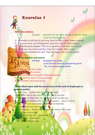 Exercise 1

Write the sentence.
Example :

Aulia lost her key. Now she has it with her. (find)

Aulia has found her key.
1)
2)
3)
4)
5)

Yesterday he still had his hair long. Now his hair is short. (have a haircut)
The shop owner was 90 kilograms. Now he is only 70. (lose weight)
The motorcycle stopped. There is no gasoline in the tank. (run out of)
Litalia was very tired yesterday. Now she is better. (take a rest)
The players worked very hard. They are happy now. (win the game)

Write the question and answer.
Example : He played very badly.
Is this the first time he’s played the game?
Yes, he’s never played before.
1) At last, he sent her a letter.
..........
2) They went to the concert.
..........
3) Aunt Lucy spoke to people in Bahasa Indonesia
..........
4) They spent so much money yesterday.
..........
5) Tom joined a boy scout group.
..........
Fill the blank space with the correct form of the verb of simple past or
present perfect
1) Aunt Lucy .... (come) here for a visit last week.
2) Look! His hair is very short now. He ....(cut) hios hair.
3) We.... (go) to Lake Toba. So, we know what it is like now.
4) I .... (not eat) anything this morning because I .... (be) in a hurry.
5) She ....(be) very busy lately. It’s difficult to meet her.
6) ....(you/work) hard last night?
7) The students ....(finish) their assignment. Here is their work.
8) A : Is he in the room?
B : Your in luck. He ....(just leave).
A : When .... (he/leave)?
B : A few minutes ago.
Page | 6

 