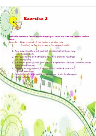 Exercise 2

Write the sentence, first using the simple past tense and then the present perfect
tense.
Example : Fiya’s purse fell off but she has it with her now.
(lose/find) → Fiya lost her purse but she has found it.
1. Aunt Lucy visited here last week but she is back at her home now.
(come here/go back)
2. They pulled down all the trees but now there are some new trees.
(cut down/plant)
3. We took of all the pictures from the wall magazine but there are some new picture
now.(remove/replace)
4. Shofia lent a story book to Tom but she has her book back now.
(Tom/borrow/return)
5. I was in the caferia during the break but now I am in the classroom.
(go/come/back)

Page | 7

 