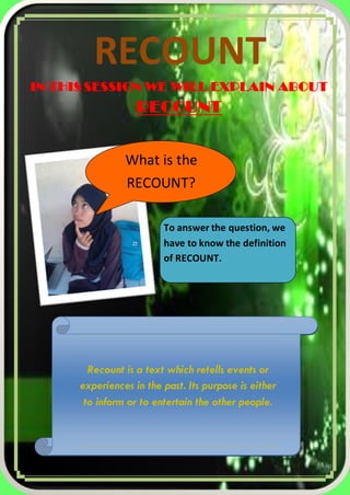 RECOUNT
IN THIS SESSION WE WILL EXPLAIN ABOUT

RECOUNT
What is the
RECOUNT?
To answer the question, we
have to know the definition
of RECOUNT.

Recount is a text which retells events or
experiences in the past. Its purpose is either
to inform or to entertain the other people.

1|Pa g e

 