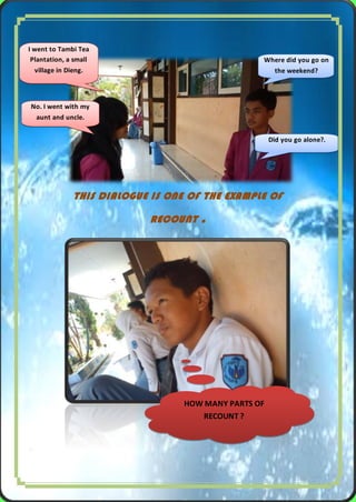 I went to Tambi Tea
Plantation, a small
village in Dieng.

Where did you go on
the weekend?

No. I went with my
aunt and uncle.
Did you go alone?.

THIS DIALOGUE IS ONE OF THE EXAMPLE OF
RECOUNT

.

HOW MANY PARTS OF
RECOUNT ?

2|Pa g e

 