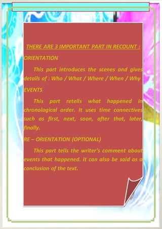 THERE ARE 3 IMPORTANT PART IN RECOUNT :
ORIENTATION
This part introduces the scenes and gives
details of : Who / What / Where / When / Why
EVENTS
This part retells what happened in
chronological order. It uses time connectives
such as first, next, soon, after that, later,
finally.
RE – ORIENTATION (OPTIONAL)
This part tells the writer’s comment about
events that happened. It can also be said as a

RECOUNT TEXT :
conclusion of the text.

3|Pa g e

 