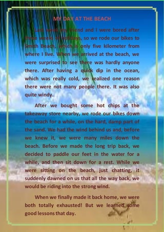 MY DAY AT THE BEACH
Last week my friend and I were bored after
three weeks of holidays, so we rode our bikes to
Smith Beach, which is only five kilometer from
where I live. When we arrived at the beach, we
were surprised to see there was hardly anyone
there. After having a quick dip in the ocean,
which was really cold, we realized one reason
there were not many people there. It was also
quite windy.
After we bought some hot chips at the
takeaway store nearby, we rode our bikes down
the beach for a while, on the hard, damp part of
the sand. We had the wind behind us and, before
we knew it, we were many miles down the
beach. Before we made the long trip back, we
decided to paddle our feet in the water for a
while, and then sit down for a rest. While we
were sitting on the beach, just chatting, it
suddenly dawned on us that all the way back, we
would be riding into the strong wind.
When we finally made it back home, we were
both totally exhausted! But we learned some
good lessons that day.
4|Pa g e

 