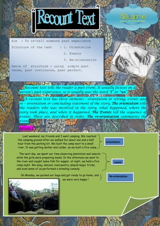 Aim .: To re-tell someone past experience
Structure of the text

: 1. Orientation
2. Events
3. Re-orientation

Genre of structure : using simple past
tense, past continuous, past perfect.

Recount text tells the reader a past event. It usually focuses on a
person’s past experience, so it usually uses the word “I” or “we”.
A recount text has three elements : orientation or setting, events and
re – orientation or concluding statement of the story. The orientation tells
the readers who was involved in the story, what happened, where the
story took place, and when it happened. The Events tell the sequence of
events. These are described in order. The re-orientation summaries the
event.

Activity 1
Last weekend, my friends and I went camping. We reached
the camping ground after we walked for about one and a half
hour from the parking lot. We built the camp next to a small
river. It was getting darker and colder, so we built a fire camp.
The next day, we spent our time observing plantation and insects
while the girls were preparing meals. In the afternoon we went to
the river and caught some fish for supper. at night, we held a fire
camp night. We sang, danced, read poetry, played magic tricks,
and even some of us performed a standing comedy.
On Monday, we packed our bags and got ready to go home, and
weafternoon we went
were very happy !

orientation

event

Re-orientation

to the river and caught some
fish for supper. at night, w

 