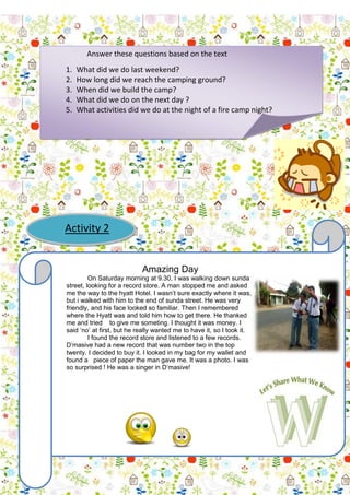 Answer these questions based on the text
1.
2.
3.
4.
5.

What did we do last weekend?
How long did we reach the camping ground?
When did we build the camp?
What did we do on the next day ?
What activities did we do at the night of a fire camp night?

Activity 2

Amazing Day
On Saturday morning at 9.30, I was walking down sunda
street, looking for a record store. A man stopped me and asked
me the way to the hyatt Hotel. I wasn’t sure exactly where it was,
but i walked with him to the end of sunda street. He was very
friendly, and his face looked so familiar. Then I remembered
where the Hyatt was and told him how to get there. He thanked
me and tried to give me someting. I thought it was money. I
said ‘no’ at first, but he really wanted me to have it, so I took it.
I found the record store and listened to a few records.
D’masive had a new record that was number two in the top
twenty. I decided to buy it. I looked in my bag for my wallet and
found a piece of paper the man gave me. It was a photo. I was
so surprised ! He was a singer in D’masive!

 