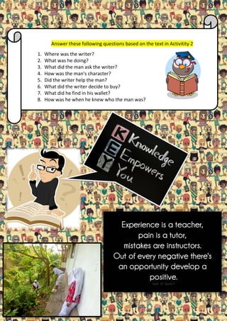 Answer these following questions based on the text in Activitity 2
1.
2.
3.
4.
5.
6.
7.
8.

Where was the writer?
What was he doing?
What did the man ask the writer?
How was the man’s character?
Did the writer help the man?
What did the writer decide to buy?
What did he find in his wallet?
How was he when he knew who the man was?

 