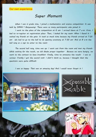 Our own experience

Super Moment
When I was in grade nine, I joined a mathematics and science competition. It was
held by SMAN 1 Banyuwangi. There were so many participants who joined it.
I went to the place of the competition at 6 am. I arrived there at 7 a.m. First, I
had to re-register at registration place. Then, I looked for my room. After I found it I
waited my friends at the gate. It took so much time because my friends arrived at 7.25
am. We had to go to the hall to do opening ceremony at 7.30 am. And at 8 a.m the
bell rang as a sign to enter to the room.
The second bell rang, time was up. I went out from the room and met my friends.
While waiting for the result, we did dhuha prayer together. Because we were hungry, we
went to the canteen to have breakfast. Finally, time to announce the result. I was so
curious. Frankly I got the second rank. I didn’t think so, because I thought that the
questions were quite difficult.
I was so happy. That was an amazing day! And I would never forget it !

 