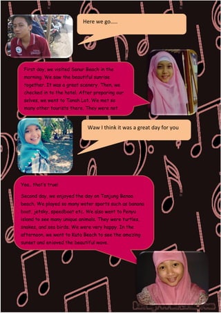 Here we go…..

First day, we visited Sanur Beach in the
morning. We saw the beautiful sunrise
together. It was a great scenery. Then, we
checked in to the hotel. After preparing our
selves, we went to Tanah Lot. We met so
many other tourists there. They were not
only domestic but also foreign tourists.

Waw I think it was a great day for you

Yea.. that’s true!
Second day, we enjoyed the day on Tanjung Benoa
beach. We played so many water sports such as banana
boat, jetsky, speedboat etc. We also went to Penyu
island to see many unique animals. They were turtles,
snakes, and sea birds. We were very happy. In the
afternoon, we went to Kuta Beach to see the amazing
sunset and enjoyed the beautiful wave.

DILLA

 