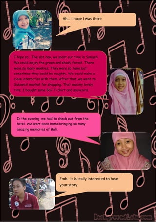 Ah… I hope I was there

I hope so.. The last day, we spent our time in Sangeh.
We could enjoy the green and shady forest. There
were so many monkies. They were so tame but
sometimes they could be naughty. We could make a
close interaction with them. After that, we went to
Sukowati market for shopping. That was my lovely
time. I bought some Bali T-Shirt and souvenirs.

In the evening, we had to check out from the
hotel. We went back home bringing so many
amazing memories of Bali.

DILLA

Emb.. it is really interested to hear
your story

 