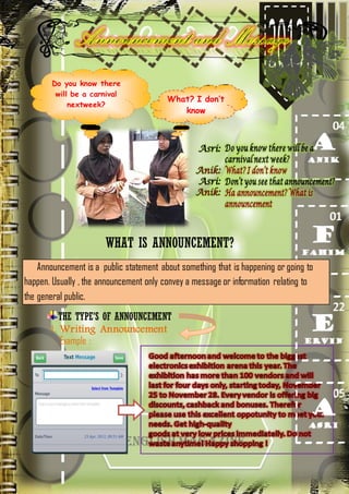 Do you know there
will be a carnival
nextweek?

What? I don’t
know

WHAT IS ANNOUNCEMENT?
Announcement is a public statement about something that is happening or going to
happen. Usually , the announcement only convey a message or information relating to
the general public.
THE TYPE’S OF ANNOUNCEMENT
1. Writing Announcement
Example :

 