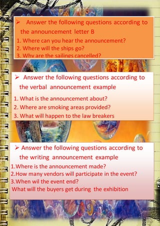  Answer the following questions according to
the announcement letter B
1. Where can you hear the announcement?
2. Where will the ships go?
3. Why are the sailings cancelled?

 Answer the following questions according to
the verbal announcement example
1. What is the announcement about?
2. Where are smoking areas provided?
3. What will happen to the law breakers

 Answer the following questions according to
the writing announcement example
1.Where is the announcement made?
2.How many vendors will participate in the event?
3.When wil the event end?
What will the buyers get during the exhibition

 