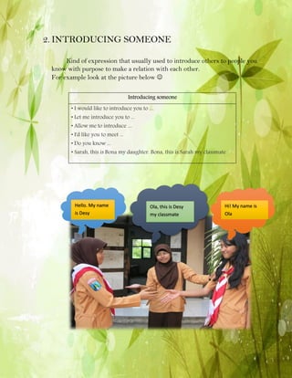 2. INTRODUCING SOMEONE
Kind of expression that usually used to introduce others to people you
know with purpose to make a relation with each other.
For example look at the picture below 
Introducing someone
• I would like to introduce you to ....
• Let me introduce you to ...
• Allow me to introduce ....
• I'd like you to meet ...
• Do you know ...

• Sarah, this is Bona my daughter. Bona, this is Sarah my classmate

Hello. My name
is Desy

Ola, this is Desy
my classmate

Hi! My name is
Ola

 