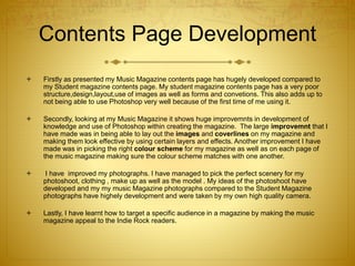 Contents Page Development
 Firstly as presented my Music Magazine contents page has hugely developed compared to
my Student magazine contents page. My student magazine contents page has a very poor
structure,design,layout,use of images as well as forms and convetions. This also adds up to
not being able to use Photoshop very well because of the first time of me using it.
 Secondly, looking at my Music Magazine it shows huge improvemnts in development of
knowledge and use of Photoshop within creating the magazine. The large improvemnt that I
have made was in being able to lay out the images and coverlines on my magazine and
making them look effective by using certain layers and effects. Another improvement I have
made was in picking the right colour scheme for my magazine as well as on each page of
the music magazine making sure the colour scheme matches with one another.
 I have improved my photographs. I have managed to pick the perfect scenery for my
photoshoot, clothing , make up as well as the model . My ideas of the photoshoot have
developed and my my music Magazine photographs compared to the Student Magazine
photographs have highely development and were taken by my own high quality camera.
 Lastly, I have learnt how to target a specific audience in a magazine by making the music
magazine appeal to the Indie Rock readers.
 
