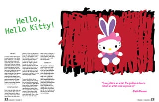 Hel lo,
                 Kit ty!
  H       e llo


           CRAFT                    picture is. The two files has to   thing to have a contrast. I
                                    be on the same folder because      want my viewers to focus
I used my Nikon S60 camera          if not it is not going to work     on my subject, Hello Kitty,
to take a picture of my Hello       fine. Second, I created a layer    that is why I did a dark
Kitty stuffed toy. I put Hello      where the original picture         hue background.
Kitty on the floor and sit it       is then another layer for my
against the wall, so it can sit     picture art. Third, I started            CONCEPT
on its own. I laid my camera        tracing the outline of my
on the floor so that it can take    picture by using the pen tool,     The artwork is about my
a closed up picture of Hello        because it is always easier to     favorite character Hello
Kitty. I intentionally did it so    work from the background           Kitty. I think it is going
that when I linked my picture       to the foreground, so I can be     to be fun to do something
in Adobe Illustrator I can          sloppy to the area where the       about my favorite char-
zoom in and out of my picture       foreground is going to overlap     acter because since when
with no problem. Next, I            the background. Fourth,            I was I kid I really love
transferred the photo I took                                           Hello Kitty. I want my
in my all in one computer and                                          audience to think about
used the software HP Photo          I traced the details of the        their childhood memories,
Viewer to view my picture.          picture and used the eyedrop-      because it reminds us of

                                                                                                      “Every child is an artist. The problem is how to
Lastly, I used Adobe Illustra-      per tool to fill in hues closest   good times and sometimes
tor to traced my photo.             to the original hue of the Hello   bad times too. Also, it

     COMPOSITION
                                    Kitty picture. Fifth, I made a
                                    background layer and used
                                                                       helps us think that even
                                                                       though there are a lot of
                                                                                                      remain an artist once he grows up.”
                                    the paintbrush tool to fill in     changes that happened in
                                    the area with lines of five and    our life we will always love
                                                                                                                                       - Pablo Picasso
First, I put the Hello Kitty pic-
ture in a folder then opened        number 5 like what we did          the things we liked when
Adobe Illustrator to make a         in our warm-ups in class by        we were young.
new page and saved it on the        using black hue. Then, I used
folder where the Hello Kitty        the red hue to do the same


22     • MAGASIN • VOLUME I •                                                                                                               • VOLUME I • MAGASIN •   23
 