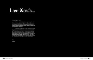 Last Words...
                         To all my magazine readers,

                                   Thank you very much for picking up my first magazine, and
                         I really do hope you guys enjoyed it. Designing this magazine is a new
                         experience for me, and I know it will help me a lot in my future career.
                         Also, it’s been a creative and fun experience for me to work with my
                         wonderful and amazing classmates especially with my very talented and
                         energetic professor Nathan Peck.

                                   I want to take this opportunity to thank God for always guiding
                         and blessing me and my family. I want to thank my parents for always
                         supporting and encouraging me to do my best in everything I do. I want
                         to thank my siblings for inspiring me to finish my school, even though
                         they are thousand miles away from me. I want to thank my friends for
                         being such a wonderful support system for me. Lastly, I want to thank
                         all my professors at Saint Xavier University for always encouraging me
                         to learn and to keep on learning. Again, THANK YOU VERY MUCH
                         everyone! I can’t stop thanking you all for being such a huge part of my
                         life. You all inspire me, and I hope I do the same way to you all too.



                         Love,

                         Lovette




42   • MAGASIN • VOLUME I •                                                                          • VOLUME I • MAGASIN •   43
 