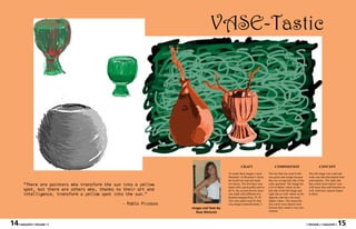 VASE-Tastic




                                                                                                      CRAFT                          COMPOSITION                            CONCEPT
                                                                                          To create these images I used         The hue that was used in this       The left image was a tall and
                                                                                          illustrator. in Illustrator I chose   was green and orange because        wide vase that had natural lines
                                                                                          the brush tool and and made           they are on opposite side of the    and branches. The right side
        “There are painters who transform the sun into a yellow                           two layers. The first layer was       color spectrum. The image has       has a short more narrow vase
                                                                                          made with a green pallet and its      a lot of darker values on the       with more lines and branches as
        spot, but there are others who, thanks to their art and                           all 5s. the second (bowls) layer      left side of the left image and     well. both have natrual shapes
        intelligence, transform a yellow spot into the sun.”                              was made with different size          right side as well. where on the    to them.
                                                                                          brushed ranging from .25-10.          opposite side has a lot more
                                                                                          The color pallet used for that        lighter values. The reason the
                                                 - Pablo Picasso                          was orange monochromatic 2.           two colors were chosen were
                                                                   Images and Texts By:                                         because they create a very nice
                                                                     Roxy Wasiunec                                              contrast.



14   • MAGASIN • VOLUME I •                                                                                                                                        • VOLUME I • MAGASIN •    15
 
