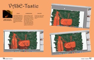 VASE-Tastic
                                         CRAFT                        COMPOSITION                              CONCEPT

                              For the following images I use     I want my audience to see the         The main focus of these images
                              Adobe Illustrator. The tools for   growth of my images as they           are about a glass bottle and a
                              this were the paint brush, color   develop more color and detail.        small round vase with lots of
                              guide (using multiple forms of     The way their eyes to fall on the     shadows.
                              color) and the the brush stroke.   shades and shadows as well as
 Images and Texts By:         Also a glass bottle and small      the shapes outline. Focus on the
Shawnita Montgomery           round vase was used, and a         Hue’s and values of the im-
                              bright light to give the objects   ages. The images were created
                              shades.                            for my computer graphics class
                                                                 recently and I want my growth
                                                                 or skills to be noticed as I try to
                                                                 advance my work to my best.




16   • MAGASIN • VOLUME I •                                                                                                             • VOLUME I • MAGASIN •   17
 