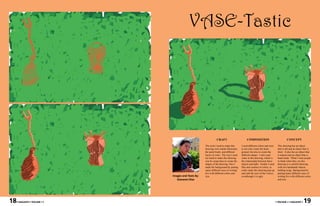 VASE-Tastic




                                                                CRAFT                        COMPOSITION                              CONCEPT

                                                     The tools I used to make this      I used different colors and sizes    This drawing has an object
                                                     drawing were Adobe Illustrator,    to not only create the back-         that is tall and an object that is
                                                     the paint brush, and different     ground, but also to create the       short. It also has an object that
                                                     layers of color. The way I used    different shapes. I also used        is natural and an object that is
                                                     my hand to make this drawing       value in this drawing, which is      hand-made. What I want people
                                                     was by using lines to create the   the relationship between these       to think when they see this
                                                     shapes of the drawing. Also I      objects and light. Finally I used    drawing is a colorful drawing,
                                                     made the background by putting     Hue and contrast of colors, to       with two handmade objects
                                                     many different ways of writing     really make this drawing pop up      holding twigs. Background by
                                                     five with different colors and     and cath the eyes of the viewer;     putting many different ways of
                              Images and Texts By:   size.                              eventhough it is ugly.               writing five with different colors
                                 Giovanni Diaz                                                                               and size.




18   • MAGASIN • VOLUME I •                                                                                                 • VOLUME I • MAGASIN •     19
 