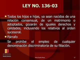 LEY NO. 136-03 Todos los hijos e hijas, ya sean nacidos de una relación consensual, de un matrimonio o adoptados, gozarán de iguales derechos y calidades, incluyendo los relativos al orden sucesoral. Párrafo Se prohíbe el empleo de cualquier denominación discriminatoria de su filiación.  