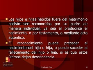 Los hijos e hijas habidos fuera del matrimonio podrán ser reconocidos por su padre de manera individual, ya sea al producirse el nacimiento, o por testamento, o mediante acto auténtico. El reconocimiento puede preceder al nacimiento del hijo o hija, o puede suceder al fallecimiento del hijo o hija, si es que estos últimos dejan descendencia.  