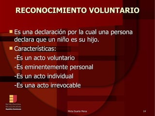 RECONOCIMIENTO VOLUNTARIO Es una declaración por la cual una persona declara que un niño es su hijo. Características:  -Es un acto voluntario -Es eminentemente personal -Es un acto individual -Es una acto irrevocable 
