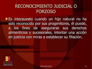 RECONOCIMIENTO JUDICIAL O FORZOSO Es interpuesto cuando un hijo natural no ha sido reconocido por sus progenitores, él puede, a los fines de asegurarse sus derechos alimenticios y sucesorales, intentar una acción en justicia con miras a establecer su filiación. 