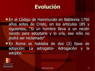 Evolución En el Código de Hammurabi en Babilonia 1750 años antes de Cristo, en los artículos 185 y siguientes, “Si un hombre lleva a un recién nacido para adoptarlo y lo cría, ese niño no podrá ser reclamado” En Roma se hablaba de dos (2) tipos de adopción: La adrogatio- Adrogaciòn y la adoptio. 