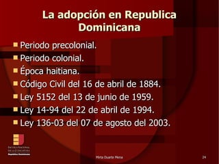 La adopción en Republica Dominicana Periodo precolonial. Periodo colonial. Época haitiana. Código Civil del 16 de abril de 1884. Ley 5152 del 13 de junio de 1959. Ley 14-94 del 22 de abril de 1994. Ley 136-03 del 07 de agosto del 2003. 