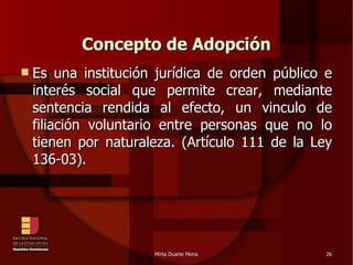 Concepto de Adopción Es una institución jurídica de orden público e interés social que permite crear, mediante sentencia rendida al efecto, un vinculo de filiación voluntario entre personas que no lo tienen por naturaleza. (Artículo 111 de la Ley 136-03). 