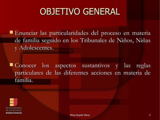 OBJETIVO GENERAL Enunciar las particularidades del proceso en materia de familia seguido en los Tribunales de Niños, Niñas y Adolescentes. Conocer los aspectos sustantivos y las reglas particulares de las diferentes acciones en materia de familia. 