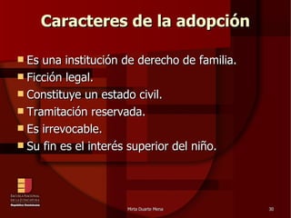 Caracteres de la adopción Es una institución de derecho de familia. Ficción legal. Constituye un estado civil. Tramitación reservada. Es irrevocable. Su fin es el interés superior del niño. 