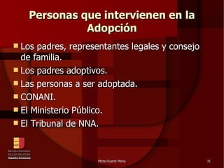 Personas que intervienen en la Adopción Los padres, representantes legales y consejo de familia. Los padres adoptivos. Las personas a ser adoptada. CONANI. El Ministerio Público. El Tribunal de NNA. 