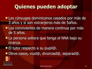Quienes pueden adoptar Los cónyuges dominicanos casados por más de 3 años y si son extranjeros más de 5años. Los convivientes de manera continua por más de 5 años. La persona soltera que tenga el NNA bajo su crianza. El tutor respecto a su pupil@. Otros casos, viud@, divorciad@, separad@. 