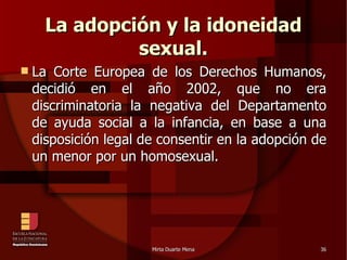 La adopción y la idoneidad sexual. La Corte Europea de los Derechos Humanos, decidió en el año 2002, que no era discriminatoria la negativa del Departamento de ayuda social a la infancia, en base a una disposición legal de consentir en la adopción de un menor por un homosexual. 
