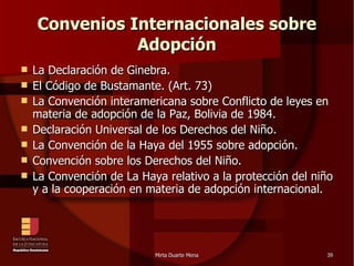 Convenios Internacionales sobre Adopción La Declaración de Ginebra. El Código de Bustamante. (Art. 73)‏ La Convención interamericana sobre Conflicto de leyes en materia de adopción de la Paz, Bolivia de 1984. Declaración Universal de los Derechos del Niño. La Convención de la Haya del 1955 sobre adopción. Convención sobre los Derechos del Niño. La Convención de La Haya relativo a la protección del niño y a la cooperación en materia de adopción internacional. 