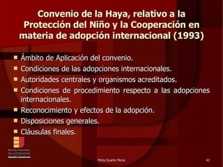 Convenio de la Haya, relativo a la Protección del Niño y la Cooperación en materia de adopción internacional (1993)‏ Ámbito de Aplicación del convenio. Condiciones de las adopciones internacionales. Autoridades centrales y organismos acreditados. Condiciones de procedimiento respecto a las adopciones internacionales. Reconocimiento y efectos de la adopción. Disposiciones generales. Cláusulas finales. 