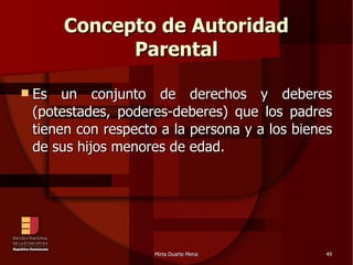 Concepto de Autoridad Parental Es un conjunto de derechos y deberes (potestades, poderes-deberes) que los padres tienen con respecto a la persona y a los bienes de sus hijos menores de edad. 